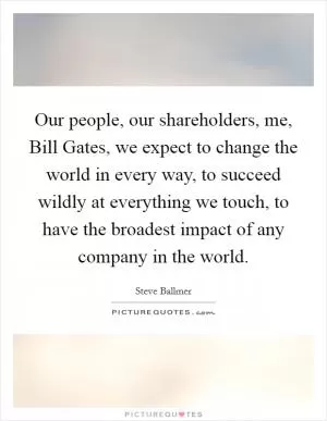 Our people, our shareholders, me, Bill Gates, we expect to change the world in every way, to succeed wildly at everything we touch, to have the broadest impact of any company in the world Picture Quote #1