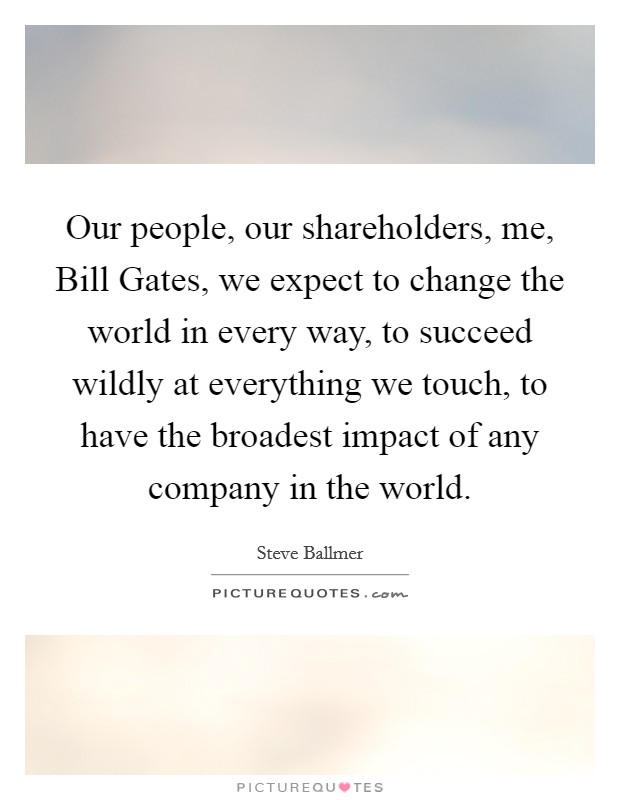 Our people, our shareholders, me, Bill Gates, we expect to change the world in every way, to succeed wildly at everything we touch, to have the broadest impact of any company in the world. Picture Quote #1