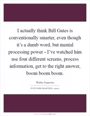 I actually think Bill Gates is conventionally smarter, even though it’s a dumb word, but mental processing power - I’ve watched him use four different screens, process information, get to the right answer, boom boom boom Picture Quote #1
