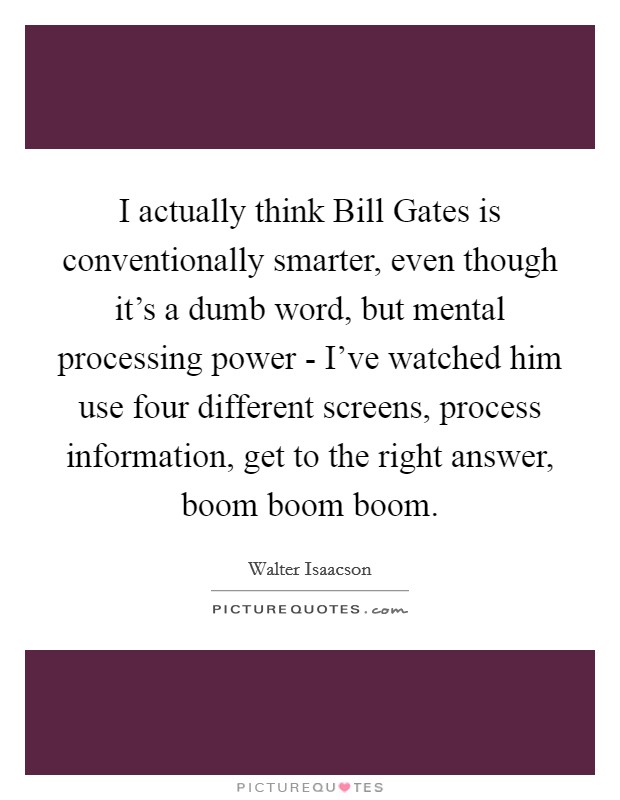 I actually think Bill Gates is conventionally smarter, even though it's a dumb word, but mental processing power - I've watched him use four different screens, process information, get to the right answer, boom boom boom. Picture Quote #1