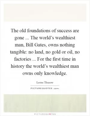 The old foundations of success are gone ... The world’s wealthiest man, Bill Gates, owns nothing tangible: no land, no gold or oil, no factories ... For the first time in history the world’s wealthiest man owns only knowledge Picture Quote #1