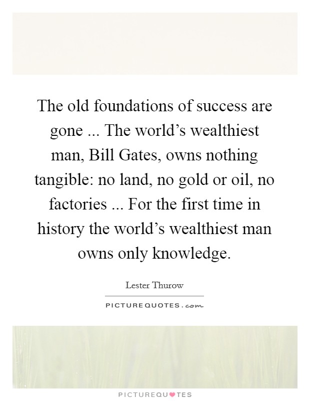 The old foundations of success are gone ... The world's wealthiest man, Bill Gates, owns nothing tangible: no land, no gold or oil, no factories ... For the first time in history the world's wealthiest man owns only knowledge. Picture Quote #1
