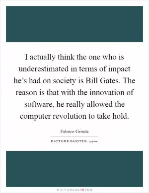 I actually think the one who is underestimated in terms of impact he’s had on society is Bill Gates. The reason is that with the innovation of software, he really allowed the computer revolution to take hold Picture Quote #1