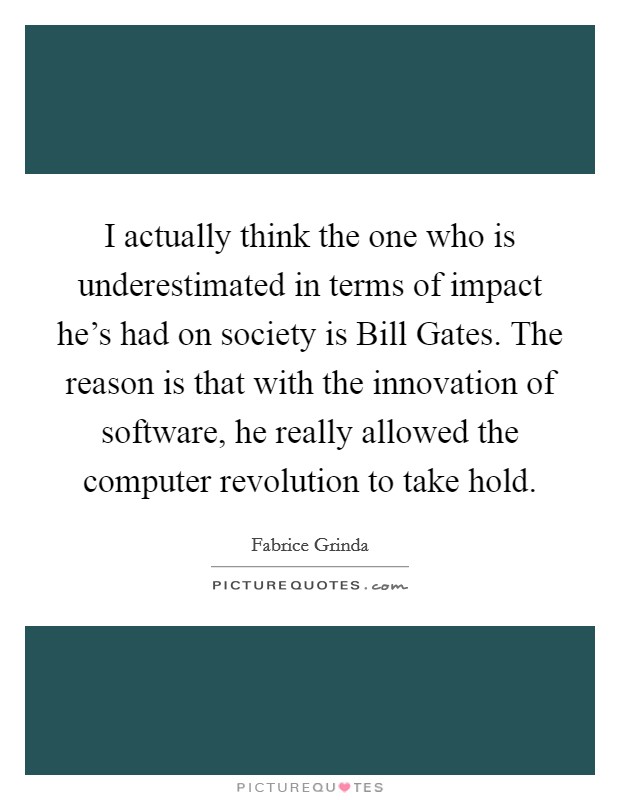 I actually think the one who is underestimated in terms of impact he's had on society is Bill Gates. The reason is that with the innovation of software, he really allowed the computer revolution to take hold. Picture Quote #1