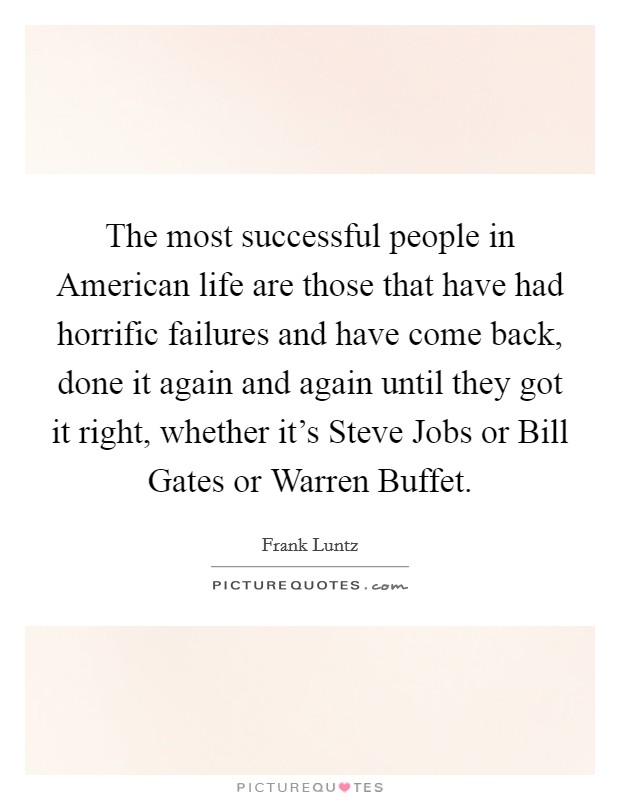 The most successful people in American life are those that have had horrific failures and have come back, done it again and again until they got it right, whether it's Steve Jobs or Bill Gates or Warren Buffet. Picture Quote #1