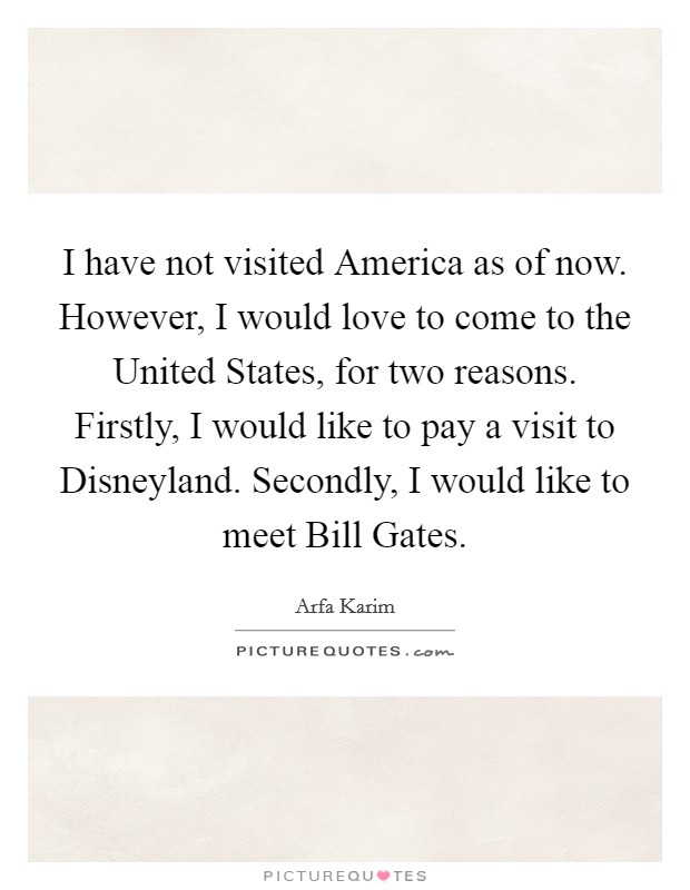 I have not visited America as of now. However, I would love to come to the United States, for two reasons. Firstly, I would like to pay a visit to Disneyland. Secondly, I would like to meet Bill Gates. Picture Quote #1