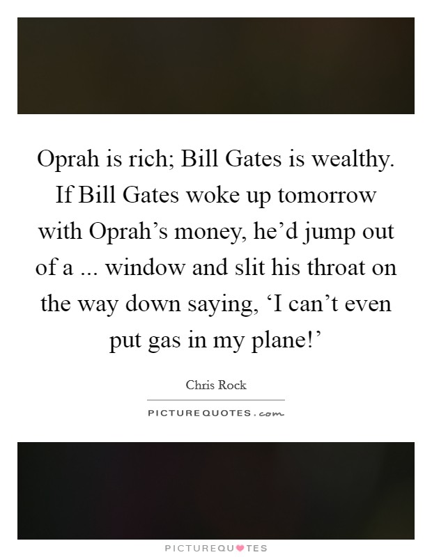 Oprah is rich; Bill Gates is wealthy. If Bill Gates woke up tomorrow with Oprah's money, he'd jump out of a ... window and slit his throat on the way down saying, ‘I can't even put gas in my plane!' Picture Quote #1