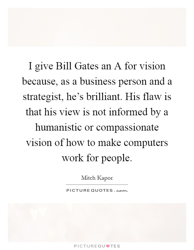 I give Bill Gates an A for vision because, as a business person and a strategist, he's brilliant. His flaw is that his view is not informed by a humanistic or compassionate vision of how to make computers work for people. Picture Quote #1