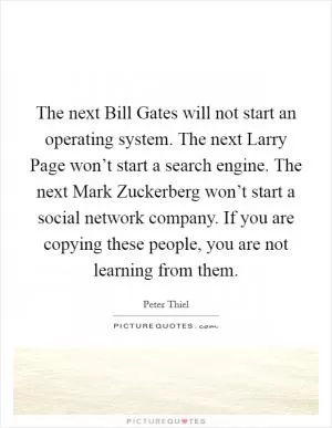 The next Bill Gates will not start an operating system. The next Larry Page won’t start a search engine. The next Mark Zuckerberg won’t start a social network company. If you are copying these people, you are not learning from them Picture Quote #1