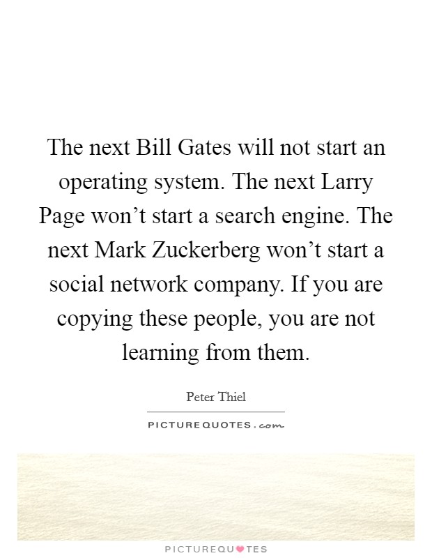 The next Bill Gates will not start an operating system. The next Larry Page won't start a search engine. The next Mark Zuckerberg won't start a social network company. If you are copying these people, you are not learning from them. Picture Quote #1