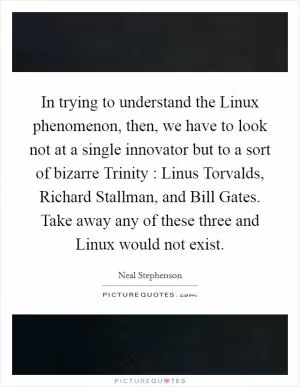 In trying to understand the Linux phenomenon, then, we have to look not at a single innovator but to a sort of bizarre Trinity : Linus Torvalds, Richard Stallman, and Bill Gates. Take away any of these three and Linux would not exist Picture Quote #1