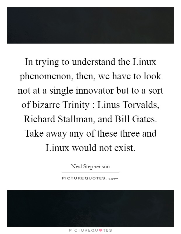 In trying to understand the Linux phenomenon, then, we have to look not at a single innovator but to a sort of bizarre Trinity : Linus Torvalds, Richard Stallman, and Bill Gates. Take away any of these three and Linux would not exist. Picture Quote #1