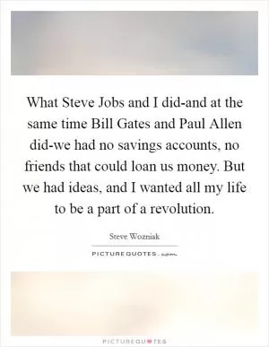 What Steve Jobs and I did-and at the same time Bill Gates and Paul Allen did-we had no savings accounts, no friends that could loan us money. But we had ideas, and I wanted all my life to be a part of a revolution Picture Quote #1