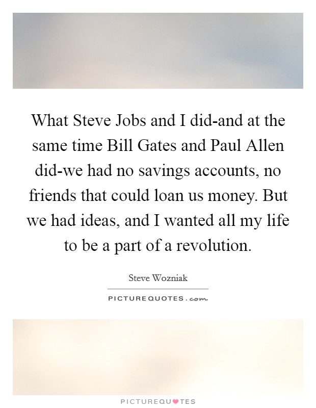 What Steve Jobs and I did-and at the same time Bill Gates and Paul Allen did-we had no savings accounts, no friends that could loan us money. But we had ideas, and I wanted all my life to be a part of a revolution. Picture Quote #1