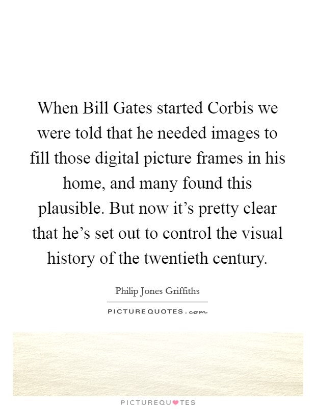 When Bill Gates started Corbis we were told that he needed images to fill those digital picture frames in his home, and many found this plausible. But now it's pretty clear that he's set out to control the visual history of the twentieth century. Picture Quote #1