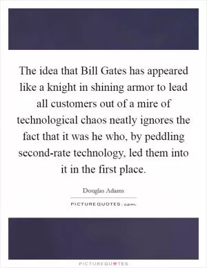 The idea that Bill Gates has appeared like a knight in shining armor to lead all customers out of a mire of technological chaos neatly ignores the fact that it was he who, by peddling second-rate technology, led them into it in the first place Picture Quote #1