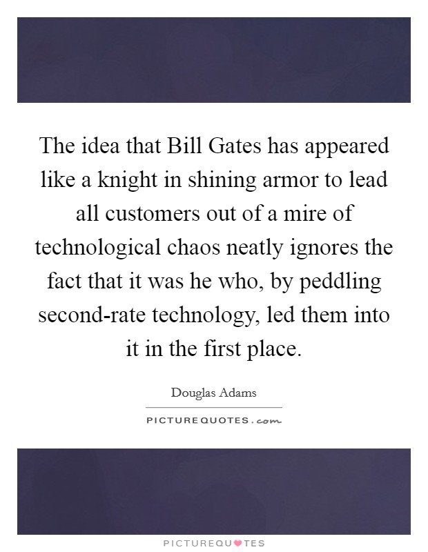 The idea that Bill Gates has appeared like a knight in shining armor to lead all customers out of a mire of technological chaos neatly ignores the fact that it was he who, by peddling second-rate technology, led them into it in the first place. Picture Quote #1