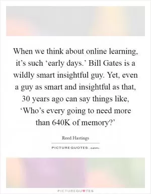 When we think about online learning, it’s such ‘early days.’ Bill Gates is a wildly smart insightful guy. Yet, even a guy as smart and insightful as that, 30 years ago can say things like, ‘Who’s every going to need more than 640K of memory?’ Picture Quote #1