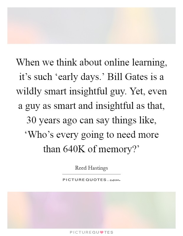When we think about online learning, it's such ‘early days.' Bill Gates is a wildly smart insightful guy. Yet, even a guy as smart and insightful as that, 30 years ago can say things like, ‘Who's every going to need more than 640K of memory?' Picture Quote #1