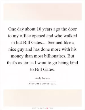 One day about 10 years ago the door to my office opened and who walked in but Bill Gates.... Seemed like a nice guy and has done more with his money than most billionaires. But that’s as far as I want to go being kind to Bill Gates Picture Quote #1