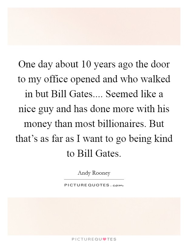One day about 10 years ago the door to my office opened and who walked in but Bill Gates.... Seemed like a nice guy and has done more with his money than most billionaires. But that's as far as I want to go being kind to Bill Gates. Picture Quote #1