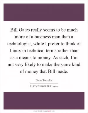 Bill Gates really seems to be much more of a business man than a technologist, while I prefer to think of Linux in technical terms rather than as a means to money. As such, I’m not very likely to make the same kind of money that Bill made Picture Quote #1