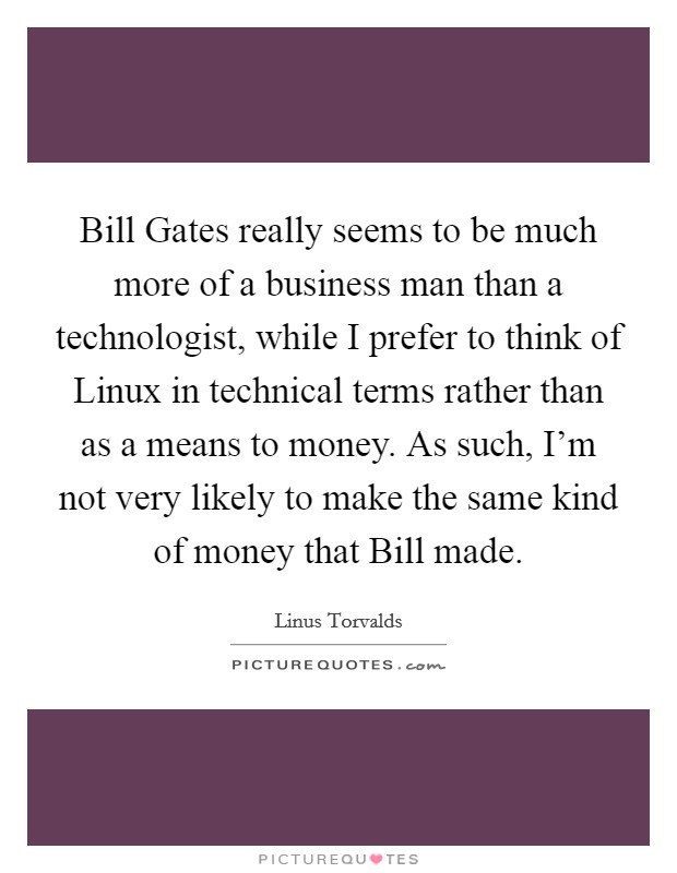 Bill Gates really seems to be much more of a business man than a technologist, while I prefer to think of Linux in technical terms rather than as a means to money. As such, I'm not very likely to make the same kind of money that Bill made. Picture Quote #1