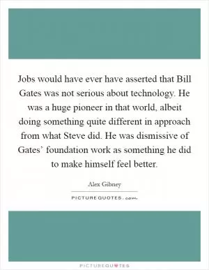 Jobs would have ever have asserted that Bill Gates was not serious about technology. He was a huge pioneer in that world, albeit doing something quite different in approach from what Steve did. He was dismissive of Gates’ foundation work as something he did to make himself feel better Picture Quote #1