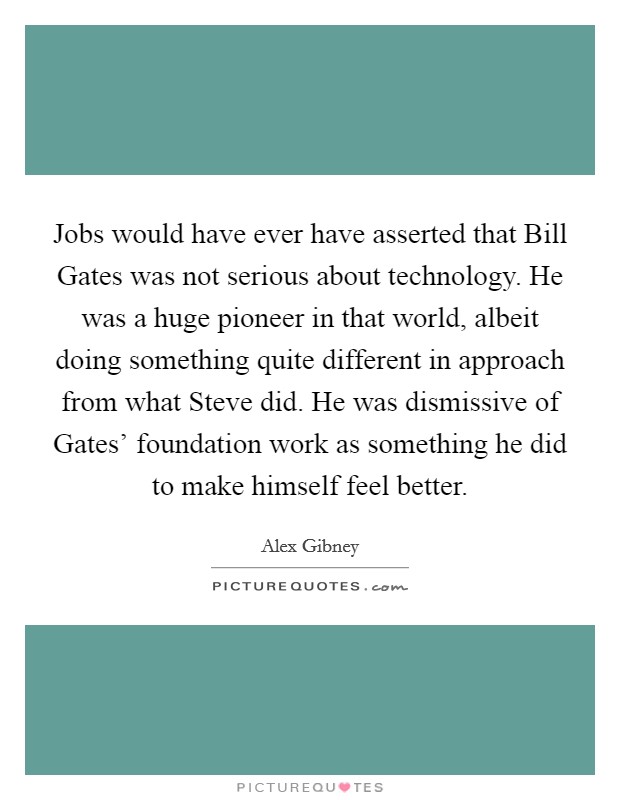 Jobs would have ever have asserted that Bill Gates was not serious about technology. He was a huge pioneer in that world, albeit doing something quite different in approach from what Steve did. He was dismissive of Gates' foundation work as something he did to make himself feel better. Picture Quote #1