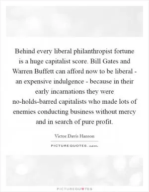 Behind every liberal philanthropist fortune is a huge capitalist score. Bill Gates and Warren Buffett can afford now to be liberal - an expensive indulgence - because in their early incarnations they were no-holds-barred capitalists who made lots of enemies conducting business without mercy and in search of pure profit Picture Quote #1