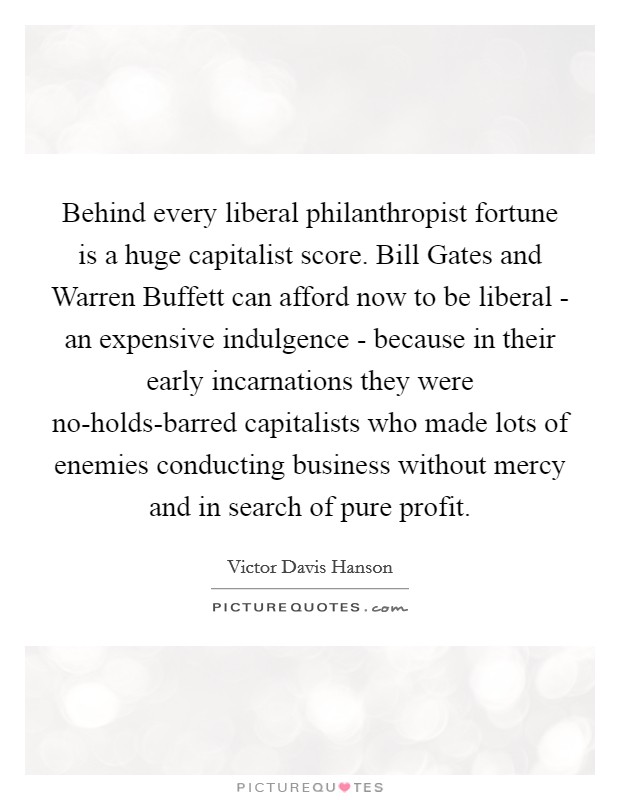 Behind every liberal philanthropist fortune is a huge capitalist score. Bill Gates and Warren Buffett can afford now to be liberal - an expensive indulgence - because in their early incarnations they were no-holds-barred capitalists who made lots of enemies conducting business without mercy and in search of pure profit. Picture Quote #1