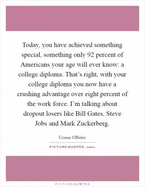 Today, you have achieved something special, something only 92 percent of Americans your age will ever know: a college diploma. That’s right, with your college diploma you now have a crushing advantage over eight percent of the work force. I’m talking about dropout losers like Bill Gates, Steve Jobs and Mark Zuckerberg Picture Quote #1