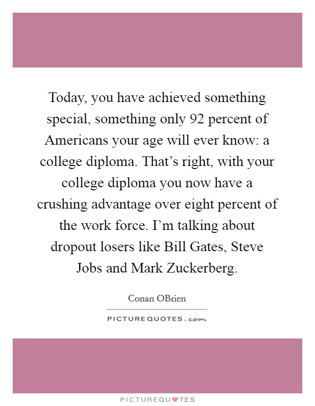 Today, you have achieved something special, something only 92 percent of Americans your age will ever know: a college diploma. That's right, with your college diploma you now have a crushing advantage over eight percent of the work force. I'm talking about dropout losers like Bill Gates, Steve Jobs and Mark Zuckerberg. Picture Quote #1