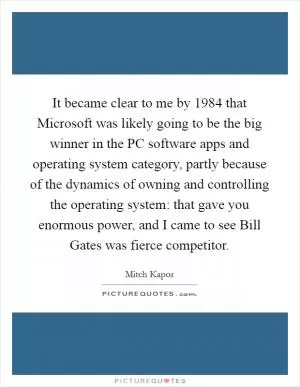 It became clear to me by 1984 that Microsoft was likely going to be the big winner in the PC software apps and operating system category, partly because of the dynamics of owning and controlling the operating system: that gave you enormous power, and I came to see Bill Gates was fierce competitor Picture Quote #1