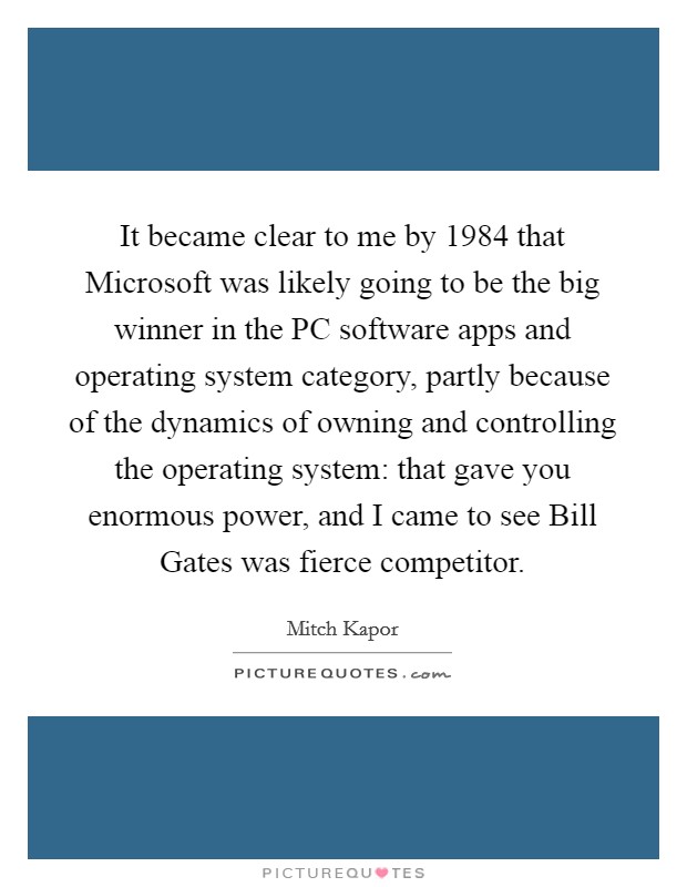 It became clear to me by 1984 that Microsoft was likely going to be the big winner in the PC software apps and operating system category, partly because of the dynamics of owning and controlling the operating system: that gave you enormous power, and I came to see Bill Gates was fierce competitor. Picture Quote #1