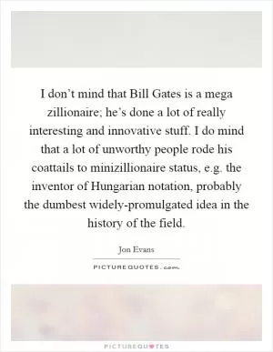 I don’t mind that Bill Gates is a mega zillionaire; he’s done a lot of really interesting and innovative stuff. I do mind that a lot of unworthy people rode his coattails to minizillionaire status, e.g. the inventor of Hungarian notation, probably the dumbest widely-promulgated idea in the history of the field Picture Quote #1