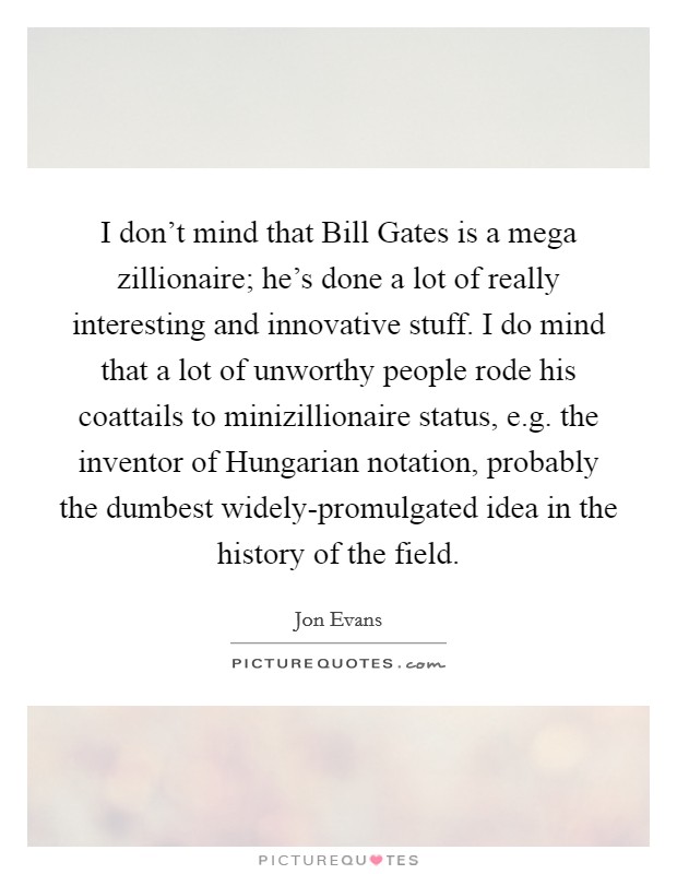 I don't mind that Bill Gates is a mega zillionaire; he's done a lot of really interesting and innovative stuff. I do mind that a lot of unworthy people rode his coattails to minizillionaire status, e.g. the inventor of Hungarian notation, probably the dumbest widely-promulgated idea in the history of the field. Picture Quote #1