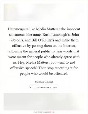 Hatemongers like Media Matters take innocent statements like mine, Rush Limbaugh’s, John Gibson’s, and Bill O’Reilly’s and make them offensive by posting them on the Internet, allowing the general public to hear words that were meant for people who already agree with us. Hey, Media Matters, you want to end offensive speech? Then stop recording it for people who would be offended Picture Quote #1