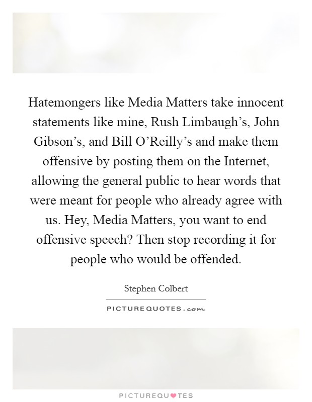 Hatemongers like Media Matters take innocent statements like mine, Rush Limbaugh's, John Gibson's, and Bill O'Reilly's and make them offensive by posting them on the Internet, allowing the general public to hear words that were meant for people who already agree with us. Hey, Media Matters, you want to end offensive speech? Then stop recording it for people who would be offended. Picture Quote #1