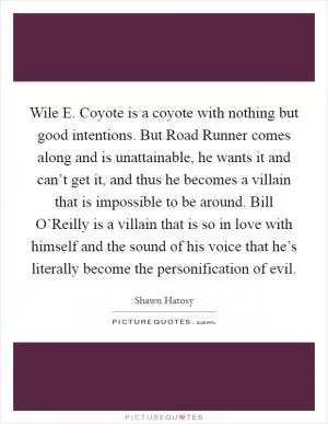 Wile E. Coyote is a coyote with nothing but good intentions. But Road Runner comes along and is unattainable, he wants it and can’t get it, and thus he becomes a villain that is impossible to be around. Bill O’Reilly is a villain that is so in love with himself and the sound of his voice that he’s literally become the personification of evil Picture Quote #1