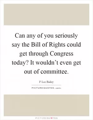 Can any of you seriously say the Bill of Rights could get through Congress today? It wouldn’t even get out of committee Picture Quote #1