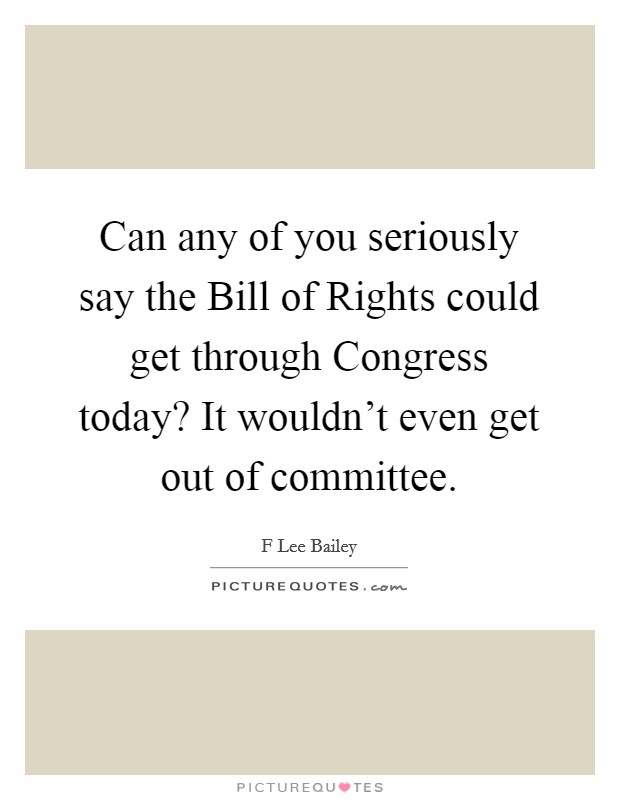 Can any of you seriously say the Bill of Rights could get through Congress today? It wouldn't even get out of committee. Picture Quote #1
