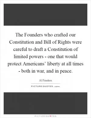 The Founders who crafted our Constitution and Bill of Rights were careful to draft a Constitution of limited powers - one that would protect Americans’ liberty at all times - both in war, and in peace Picture Quote #1