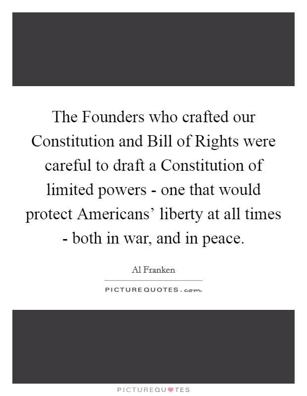 The Founders who crafted our Constitution and Bill of Rights were careful to draft a Constitution of limited powers - one that would protect Americans' liberty at all times - both in war, and in peace. Picture Quote #1