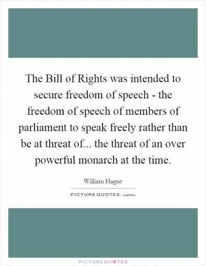 The Bill of Rights was intended to secure freedom of speech - the freedom of speech of members of parliament to speak freely rather than be at threat of... the threat of an over powerful monarch at the time Picture Quote #1