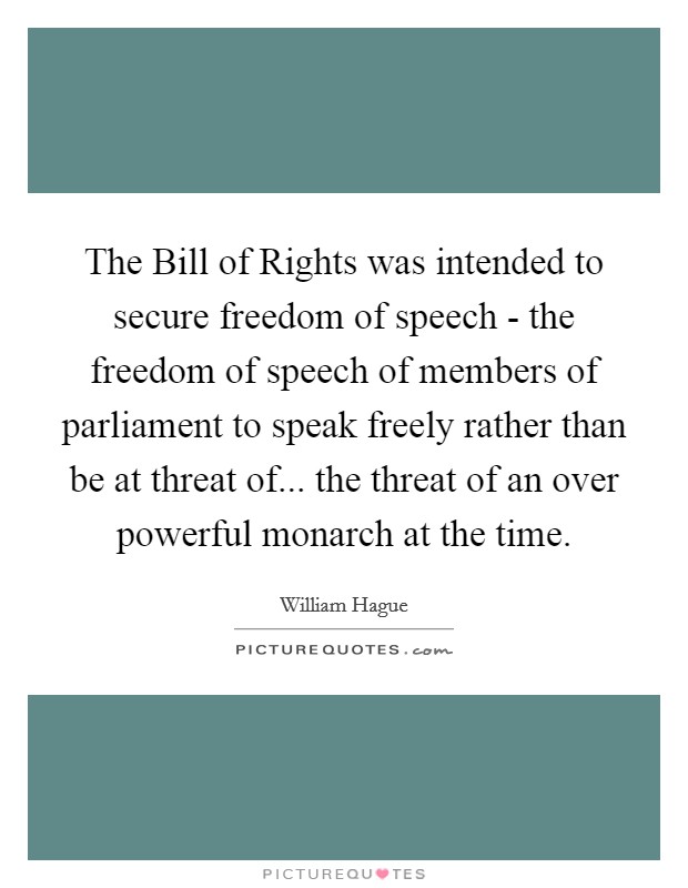 The Bill of Rights was intended to secure freedom of speech - the freedom of speech of members of parliament to speak freely rather than be at threat of... the threat of an over powerful monarch at the time. Picture Quote #1