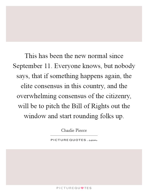 This has been the new normal since September 11. Everyone knows, but nobody says, that if something happens again, the elite consensus in this country, and the overwhelming consensus of the citizenry, will be to pitch the Bill of Rights out the window and start rounding folks up. Picture Quote #1