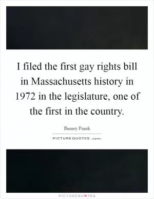 I filed the first gay rights bill in Massachusetts history in 1972 in the legislature, one of the first in the country Picture Quote #1