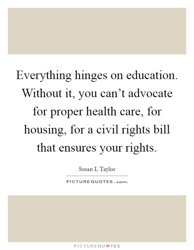 Everything hinges on education. Without it, you can't advocate for proper health care, for housing, for a civil rights bill that ensures your rights. Picture Quote #1