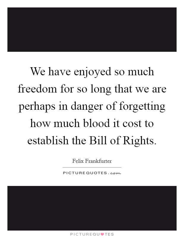 We have enjoyed so much freedom for so long that we are perhaps in danger of forgetting how much blood it cost to establish the Bill of Rights. Picture Quote #1